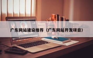 武穴广东网站建设推荐（广东网站开发项目）