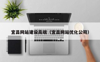 武穴宜昌网站建设高端（宜昌网站优化公司）