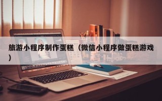 武穴旅游小程序制作蛋糕（微信小程序做蛋糕游戏）